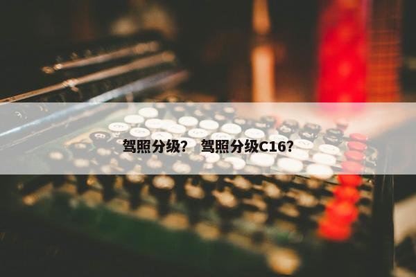 驾照分级？ 驾照分级C16？