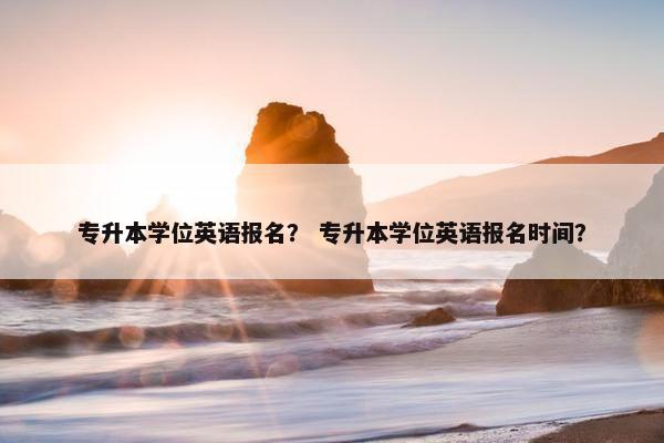 专升本学位英语报名？ 专升本学位英语报名时间？