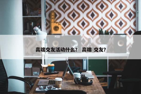 高端交友活动什么？ 高端 交友？
