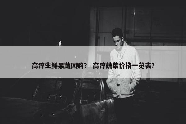 高淳生鲜果蔬团购？ 高淳蔬菜价格一览表？