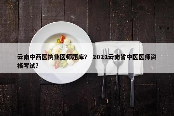 云南中西医执业医师题库？ 2021云南省中医医师资格考试？