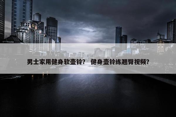 男士家用健身软壶铃？ 健身壶铃练翘臀视频？