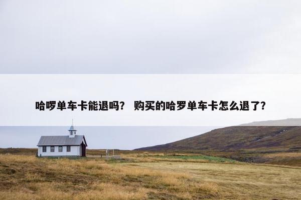 哈啰单车卡能退吗？ 购买的哈罗单车卡怎么退了？