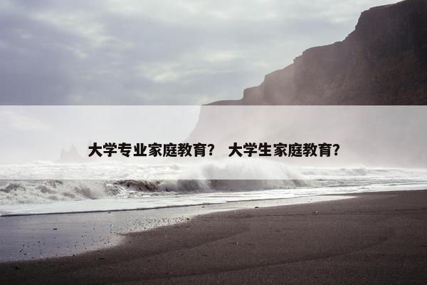 大学专业家庭教育？ 大学生家庭教育？