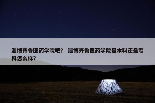 淄博齐鲁医药学院吧？ 淄博齐鲁医药学院是本科还是专科怎么样？