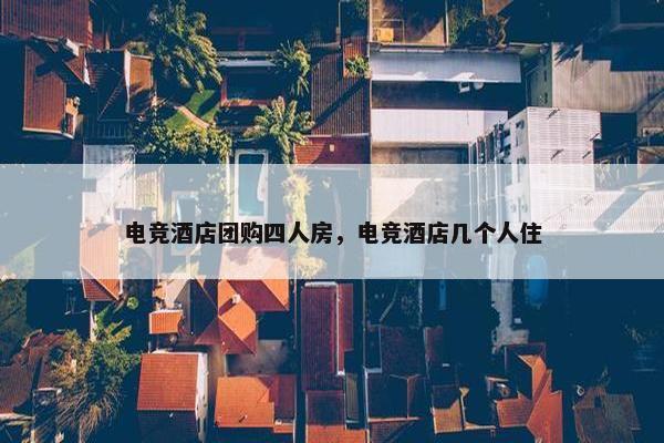 电竞酒店团购四人房，电竞酒店几个人住
