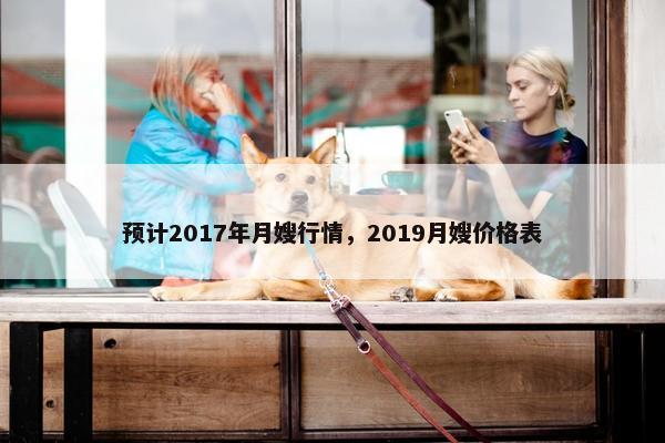 预计2017年月嫂行情，2019月嫂价格表