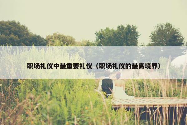 职场礼仪中最重要礼仪（职场礼仪的最高境界）