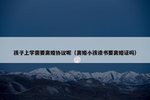 孩子上学需要离婚协议呢（离婚小孩读书要离婚证吗）