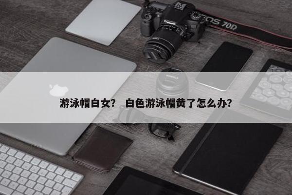 游泳帽白女？ 白色游泳帽黄了怎么办？