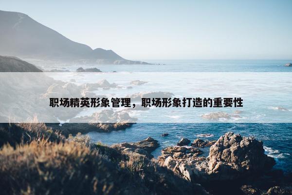 职场精英形象管理，职场形象打造的重要性