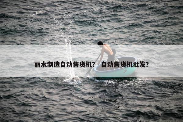 丽水制造自动售货机？ 自动售货机批发？