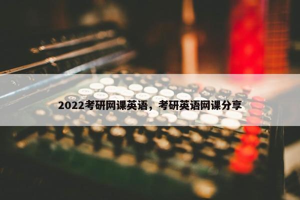 2022考研网课英语，考研英语网课分享