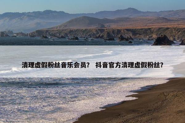 清理虚假粉丝音乐会员？ 抖音官方清理虚假粉丝？
