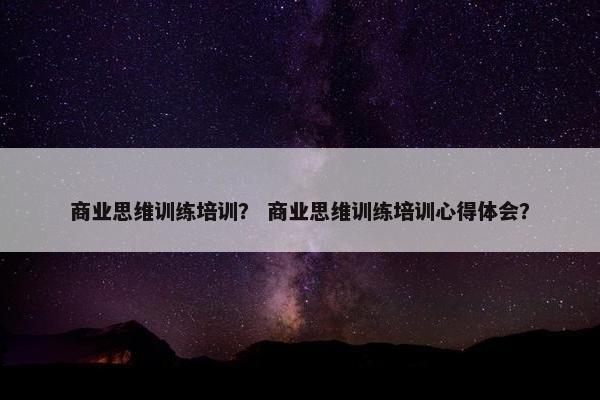 商业思维训练培训？ 商业思维训练培训心得体会？