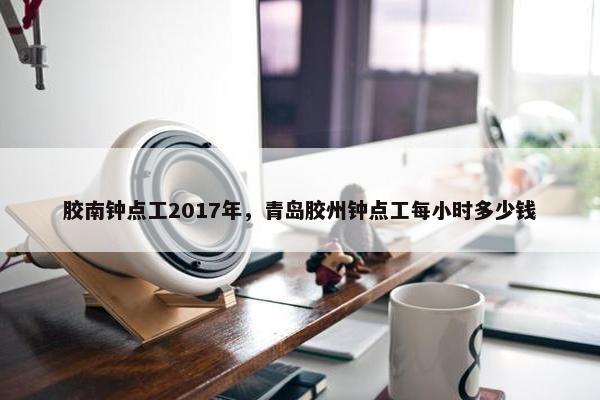胶南钟点工2017年，青岛胶州钟点工每小时多少钱