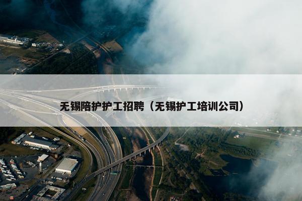 无锡陪护护工招聘（无锡护工培训公司）