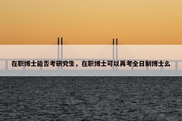 在职博士能否考研究生，在职博士可以再考全日制博士么