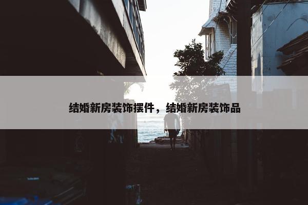 结婚新房装饰摆件，结婚新房装饰品