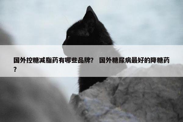 国外控糖减脂药有哪些品牌？ 国外糖尿病最好的降糖药？