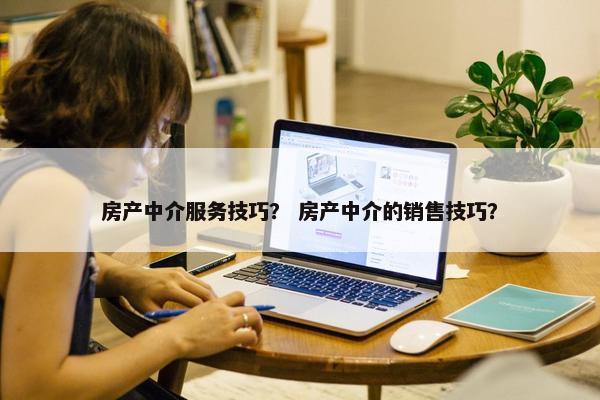 房产中介服务技巧？ 房产中介的销售技巧？