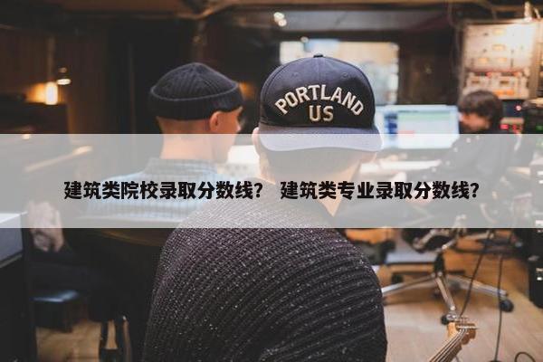 建筑类院校录取分数线？ 建筑类专业录取分数线？