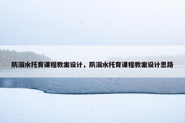防溺水托育课程教案设计，防溺水托育课程教案设计思路