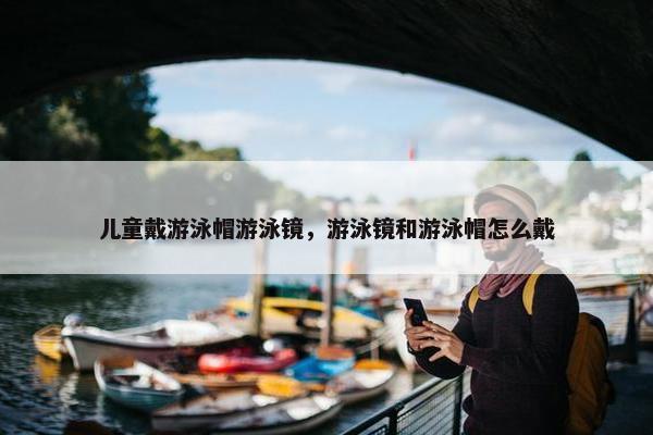 儿童戴游泳帽游泳镜，游泳镜和游泳帽怎么戴