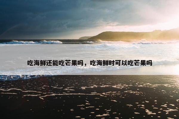 吃海鲜还能吃芒果吗，吃海鲜时可以吃芒果吗
