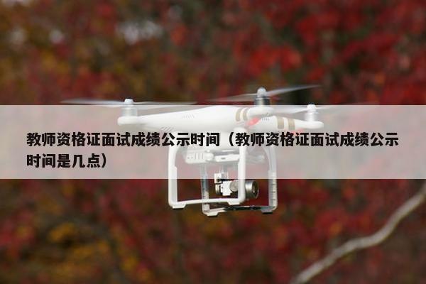 教师资格证面试成绩公示时间（教师资格证面试成绩公示时间是几点）