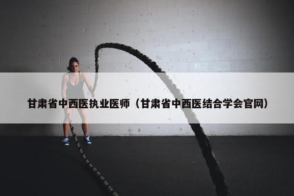 甘肃省中西医执业医师（甘肃省中西医结合学会官网）