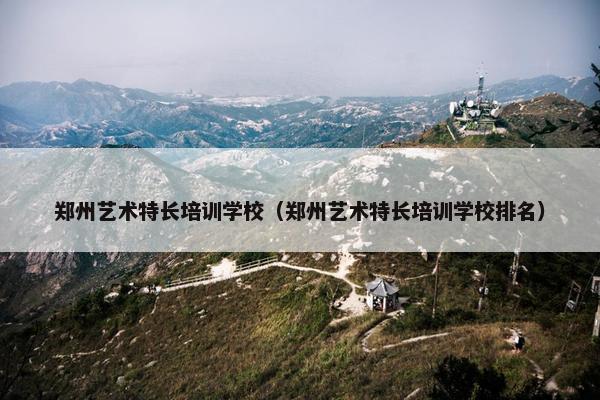 郑州艺术特长培训学校（郑州艺术特长培训学校排名）