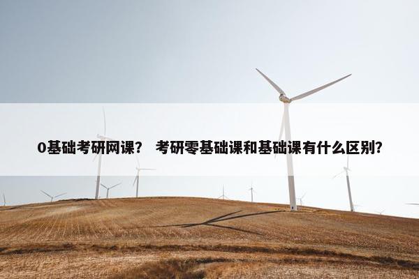 0基础考研网课？ 考研零基础课和基础课有什么区别？