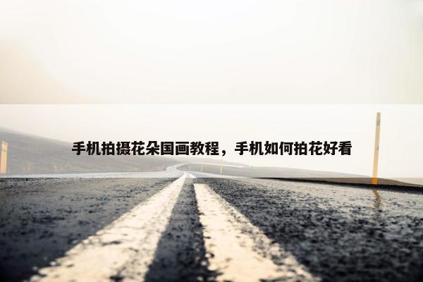 手机拍摄花朵国画教程，手机如何拍花好看