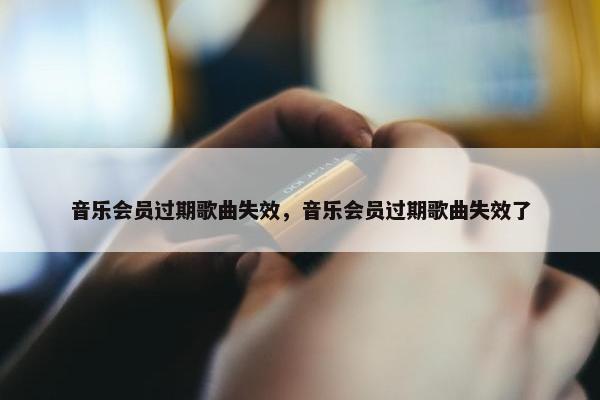音乐会员过期歌曲失效，音乐会员过期歌曲失效了