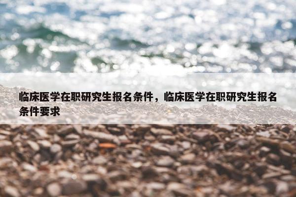 临床医学在职研究生报名条件，临床医学在职研究生报名条件要求