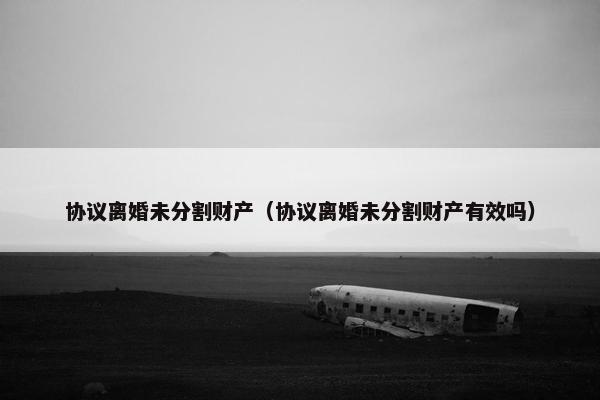 协议离婚未分割财产（协议离婚未分割财产有效吗）