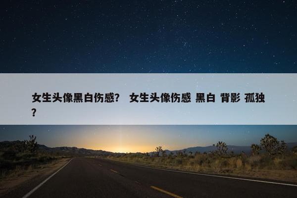 女生头像黑白伤感？ 女生头像伤感 黑白 背影 孤独？