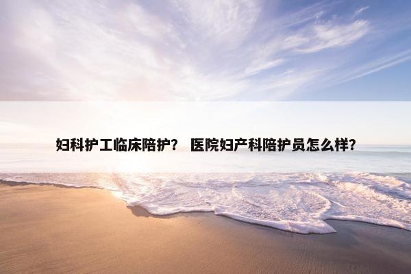 妇科护工临床陪护？ 医院妇产科陪护员怎么样？