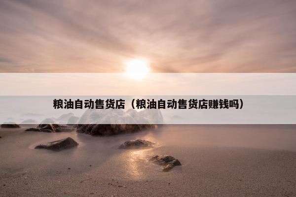 粮油自动售货店（粮油自动售货店赚钱吗）