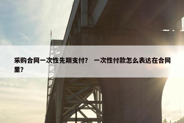 采购合同一次性先期支付？ 一次性付款怎么表达在合同里？