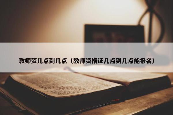 教师资几点到几点（教师资格证几点到几点能报名）