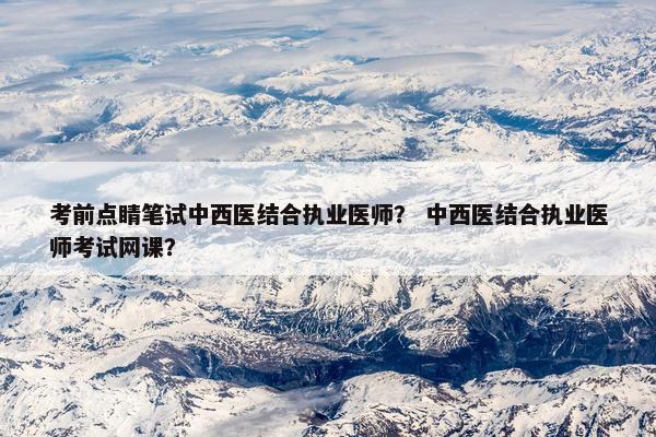 考前点睛笔试中西医结合执业医师？ 中西医结合执业医师考试网课？