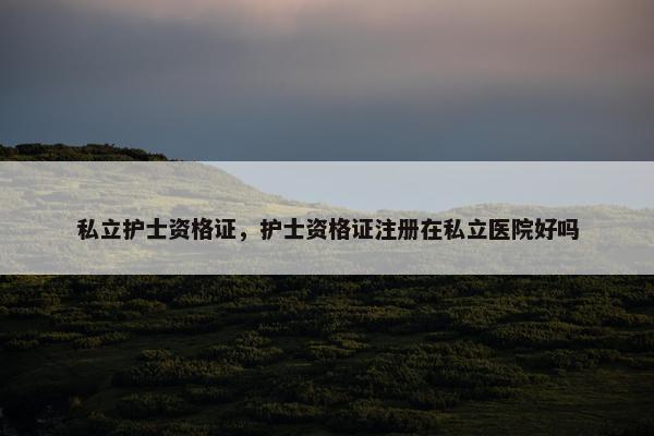 私立护士资格证，护士资格证注册在私立医院好吗
