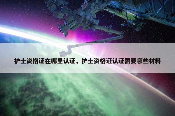 护士资格证在哪里认证，护士资格证认证需要哪些材料