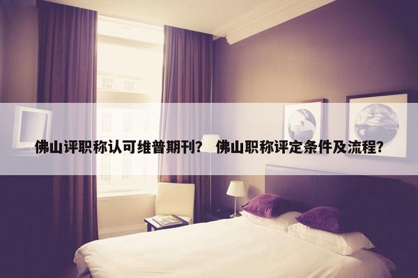 佛山评职称认可维普期刊？ 佛山职称评定条件及流程？