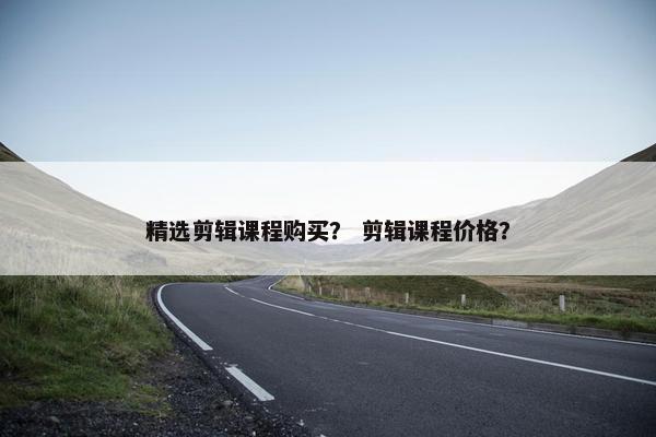 精选剪辑课程购买？ 剪辑课程价格？