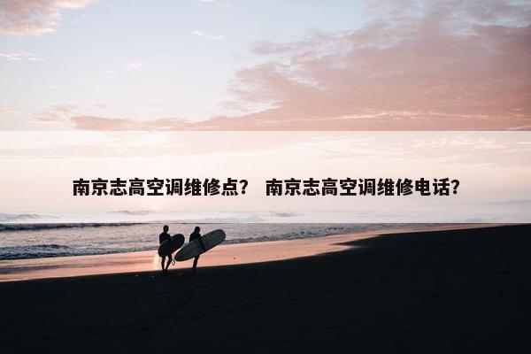 南京志高空调维修点？ 南京志高空调维修电话？