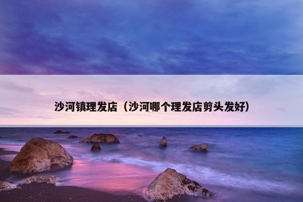 沙河镇理发店（沙河哪个理发店剪头发好）