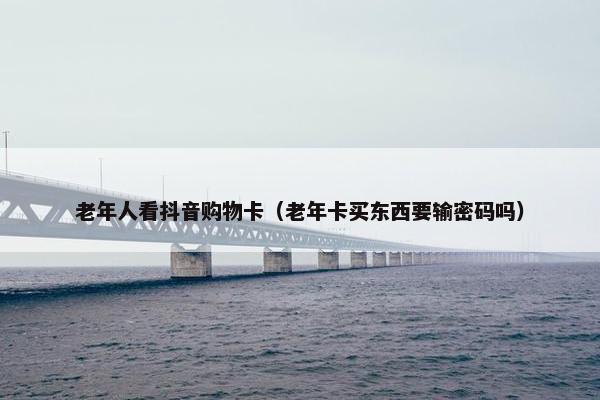 老年人看抖音购物卡（老年卡买东西要输密码吗）